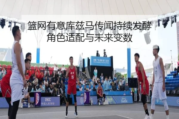 篮网有意库兹马传闻持续发酵 角色适配与未来变数